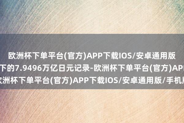 欧洲杯下单平台(官方)APP下载IOS/安卓通用版/手机版刷新了客岁创下的7.9496万亿日元记录-欧洲杯下单平台(官方)APP下载IOS/安卓通用版/手机版
