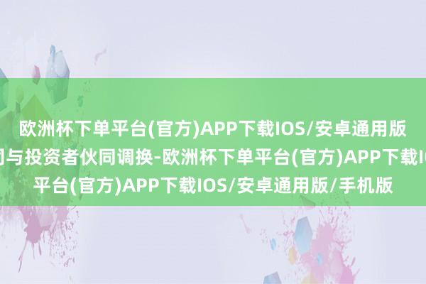 欧洲杯下单平台(官方)APP下载IOS/安卓通用版/手机版邀请代表性公司与投资者伙同调换-欧洲杯下单平台(官方)APP下载IOS/安卓通用版/手机版