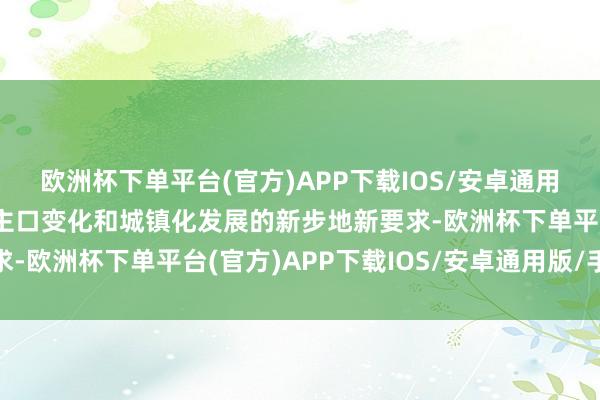 欧洲杯下单平台(官方)APP下载IOS/安卓通用版/手机版顺应东说念主口变化和城镇化发展的新步地新要求-欧洲杯下单平台(官方)APP下载IOS/安卓通用版/手机版