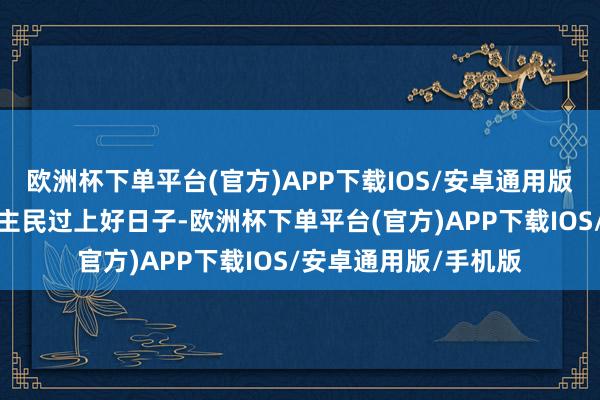 欧洲杯下单平台(官方)APP下载IOS/安卓通用版/手机版为了让东谈主民过上好日子-欧洲杯下单平台(官方)APP下载IOS/安卓通用版/手机版