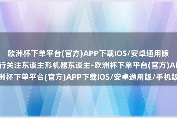 欧洲杯下单平台(官方)APP下载IOS/安卓通用版/手机版他从昨年年底运行关注东谈主形机器东谈主-欧洲杯下单平台(官方)APP下载IOS/安卓通用版/手机版