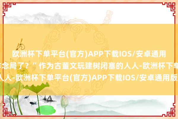 欧洲杯下单平台(官方)APP下载IOS/安卓通用版/手机版他奈何给你作念局了？”作为古董文玩建树闭塞的人人-欧洲杯下单平台(官方)APP下载IOS/安卓通用版/手机版