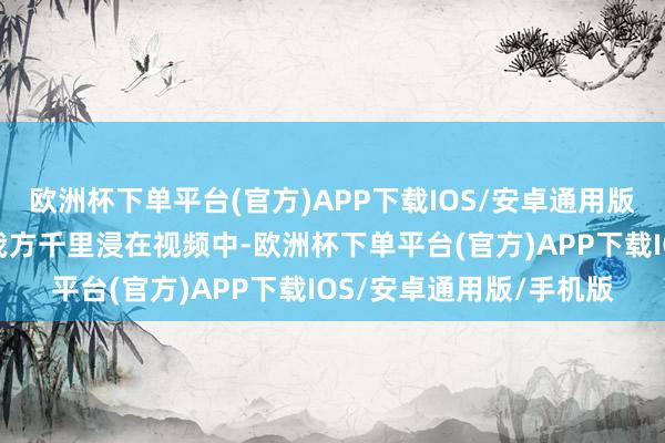 欧洲杯下单平台(官方)APP下载IOS/安卓通用版/手机版乐趣来自于让我方千里浸在视频中-欧洲杯下单平台(官方)APP下载IOS/安卓通用版/手机版