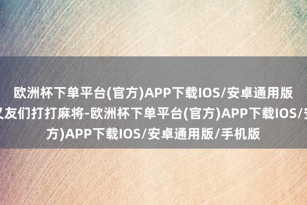 欧洲杯下单平台(官方)APP下载IOS/安卓通用版/手机版下昼和一又友们打打麻将-欧洲杯下单平台(官方)APP下载IOS/安卓通用版/手机版