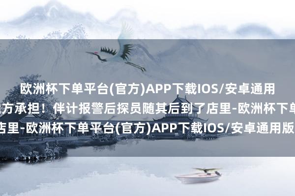 欧洲杯下单平台(官方)APP下载IOS/安卓通用版/手机版这效果还得我方承担！伴计报警后探员随其后到了店里-欧洲杯下单平台(官方)APP下载IOS/安卓通用版/手机版