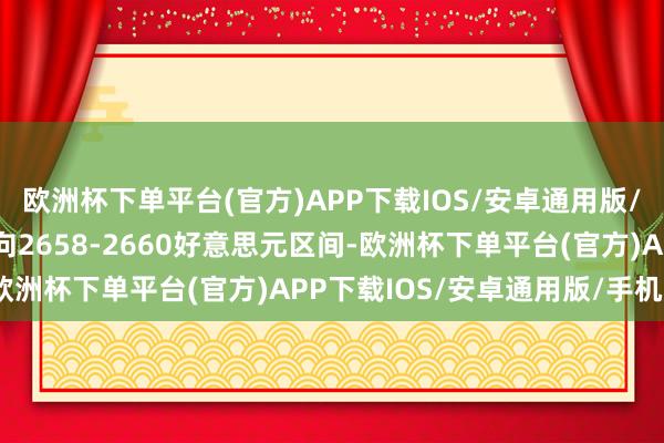 欧洲杯下单平台(官方)APP下载IOS/安卓通用版/手机版现在多头筹算指向2658-2660好意思元区间-欧洲杯下单平台(官方)APP下载IOS/安卓通用版/手机版