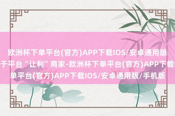 欧洲杯下单平台(官方)APP下载IOS/安卓通用版/手机版新举措本体上属于平台“让利”商家-欧洲杯下单平台(官方)APP下载IOS/安卓通用版/手机版