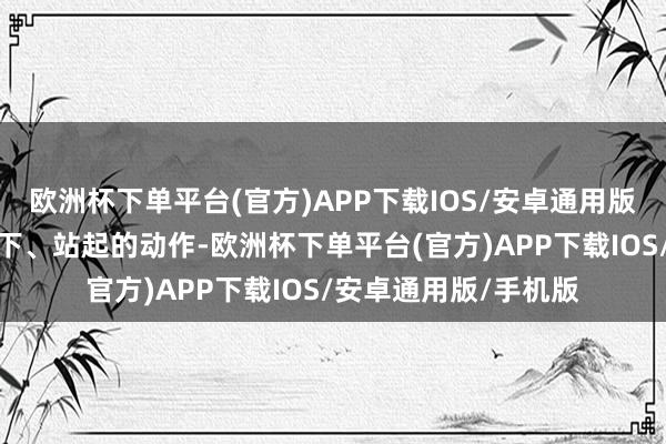欧洲杯下单平台(官方)APP下载IOS/安卓通用版/手机版接续访佛蹲下、站起的动作-欧洲杯下单平台(官方)APP下载IOS/安卓通用版/手机版